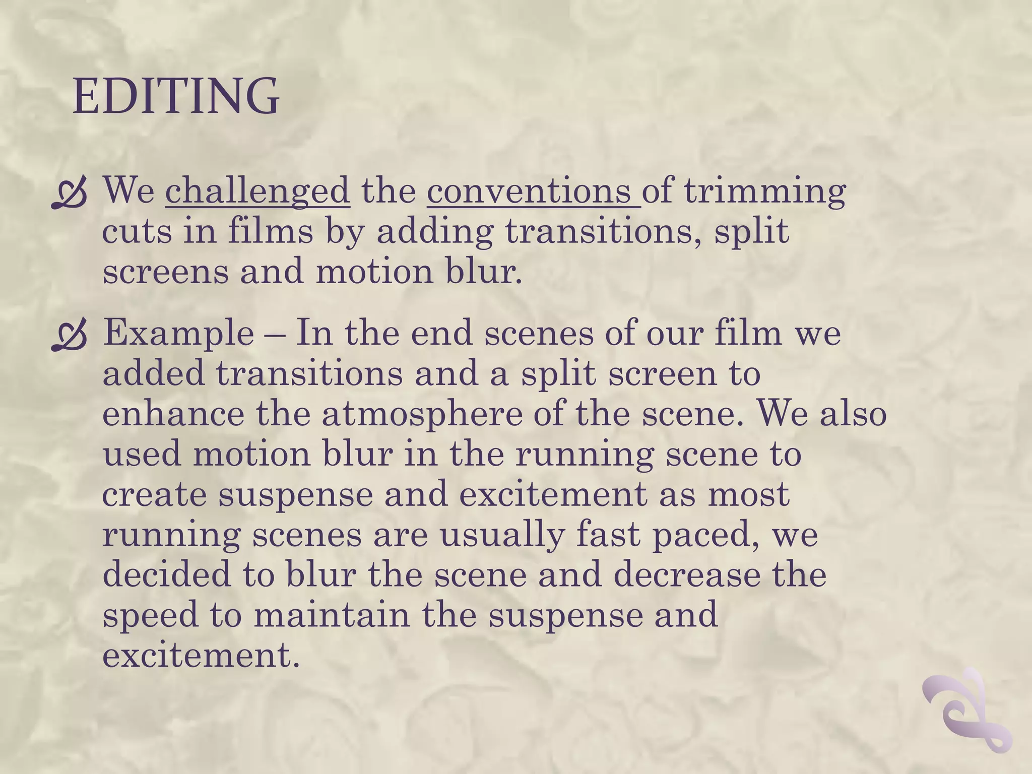 EDITING
 We challenged the conventions of trimming
  cuts in films by adding transitions, split
  screens and motion blur.
 Example – In the end scenes of our film we
  added transitions and a split screen to
  enhance the atmosphere of the scene. We also
  used motion blur in the running scene to
  create suspense and excitement as most
  running scenes are usually fast paced, we
  decided to blur the scene and decrease the
  speed to maintain the suspense and
  excitement.
 