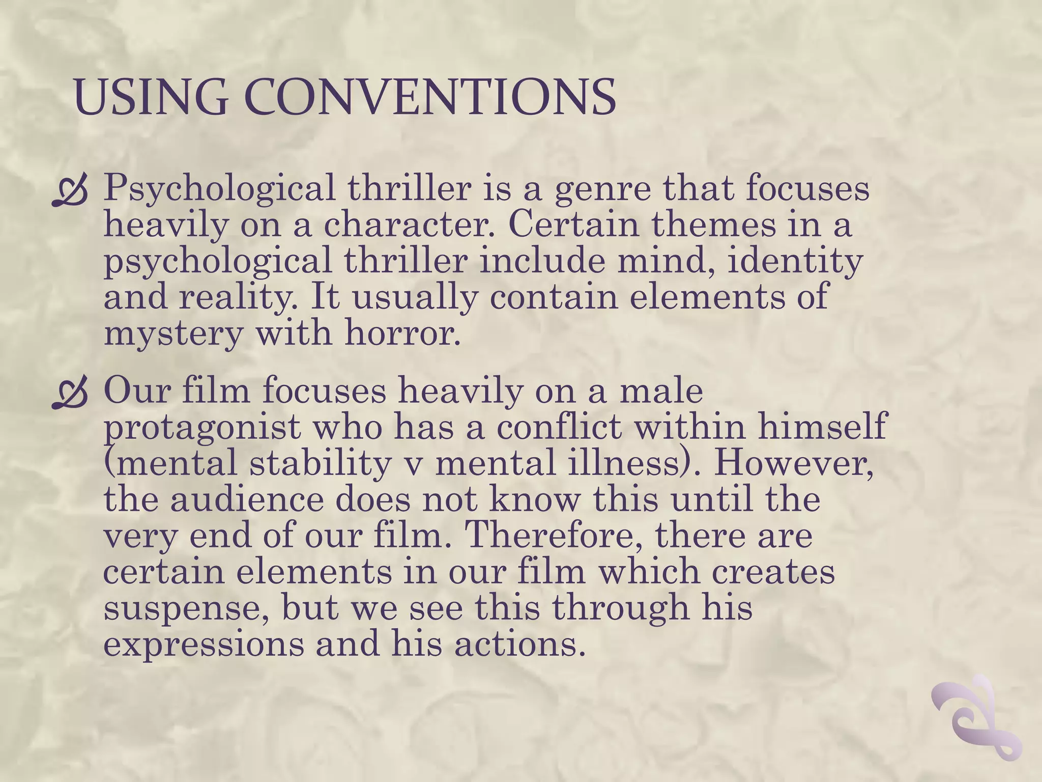 USING CONVENTIONS
 Psychological thriller is a genre that focuses
  heavily on a character. Certain themes in a
  psychological thriller include mind, identity
  and reality. It usually contain elements of
  mystery with horror.
 Our film focuses heavily on a male
  protagonist who has a conflict within himself
  (mental stability v mental illness). However,
  the audience does not know this until the
  very end of our film. Therefore, there are
  certain elements in our film which creates
  suspense, but we see this through his
  expressions and his actions.
 