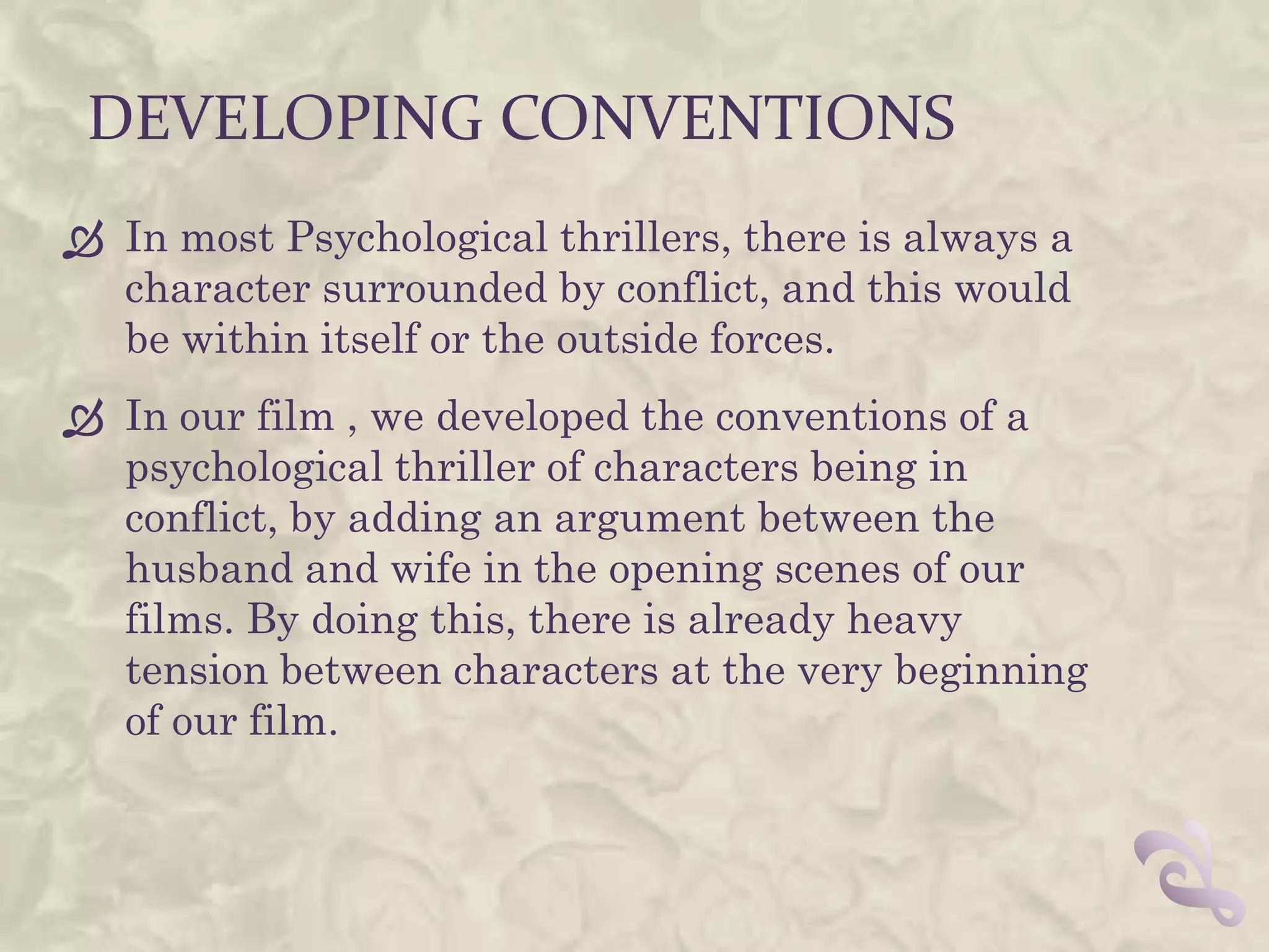 DEVELOPING CONVENTIONS
 In most Psychological thrillers, there is always a
  character surrounded by conflict, and this would
  be within itself or the outside forces.
 In our film , we developed the conventions of a
  psychological thriller of characters being in
  conflict, by adding an argument between the
  husband and wife in the opening scenes of our
  films. By doing this, there is already heavy
  tension between characters at the very beginning
  of our film.
 