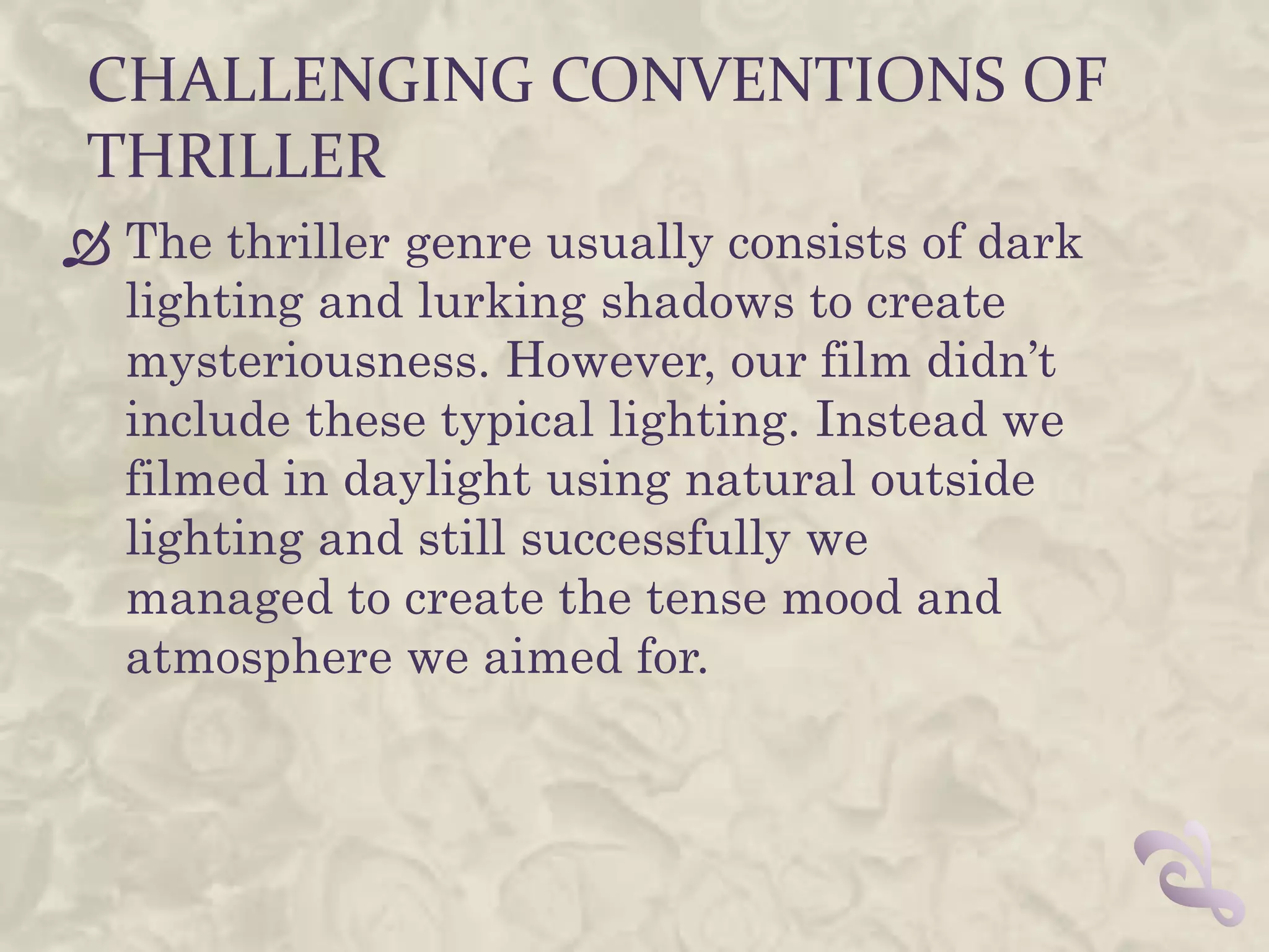CHALLENGING CONVENTIONS OF
 THRILLER
 The thriller genre usually consists of dark
  lighting and lurking shadows to create
  mysteriousness. However, our film didn’t
  include these typical lighting. Instead we
  filmed in daylight using natural outside
  lighting and still successfully we
  managed to create the tense mood and
  atmosphere we aimed for.
 