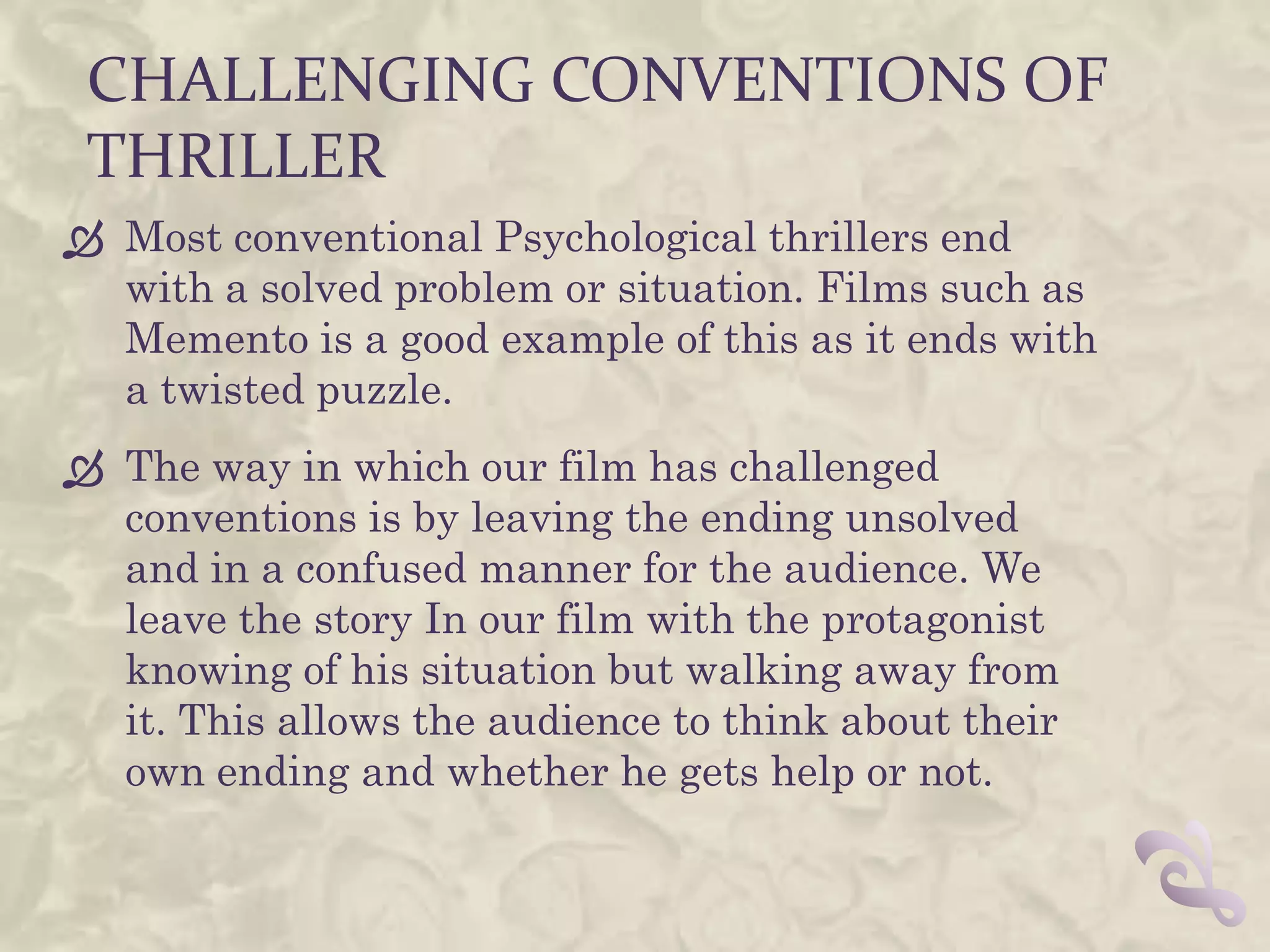 CHALLENGING CONVENTIONS OF
 THRILLER
 Most conventional Psychological thrillers end
  with a solved problem or situation. Films such as
  Memento is a good example of this as it ends with
  a twisted puzzle.
 The way in which our film has challenged
  conventions is by leaving the ending unsolved
  and in a confused manner for the audience. We
  leave the story In our film with the protagonist
  knowing of his situation but walking away from
  it. This allows the audience to think about their
  own ending and whether he gets help or not.
 