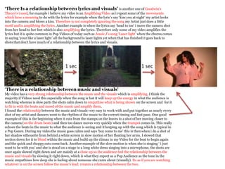 ‘There Is a relationship between lyrics and visuals’ is another one of Goodwin's
Theory's i used, for example i believe my video is an Amplifying Video as i repeat some of the movements
which have a meaning to do with the lyrics for example when the lyric’s say ‘kiss you at night’ my artist looks
into the camera and blows a kiss. Therefore is not completely ignoring the song my Artist just does a little
motif and is amplifying the lyrics. Another example is when the lyrics say ‘head to toe’ i move the camera shot
from her head to her feet which is also amplifying the lyrics. Therefore only some of my video amplifies the
lyrics but it is quite common in Pop Videos of today such as Jessie J’s song ‘Laser light’ when the chorus comes
in saying ‘your like a laser light’ all the background is laser lights yet when that has finished it goes back to
shots that don’t have much of a relationship between the lyrics and visuals.




                                        1 sec                                               1 sec



‘There is a relationship between music and visuals’
My video has a very strong relationship between the music and the visuals which is amplifying. I think the
majority if Videos need this especially when the song is fast it will keep up the energy in what the audience is
watching whereas is slow parts the shots calm down to empathise what is being shown on the screen and for it
to fit in with the beats and mood of the music and amplify them.
I found the relationship between the music and visuals very easy to work with and put together as nearly every
shot of my artist and dancers went to the rhythm of the music to the correct timing and fast pase. One good
example of this is the beginning when it cuts from the stamps on the leaves to a shot of her moving closer to
the camera (on the drum beats) and then too dance moves very quickly when the trumpet comes in. This really
echoes the beats in the music to what the audience is seeing and it keeping up with the song which is typical in
a Pop Genre. During my video the music goes calms and says ‘boy come to me’ this is then when i do a shot of
her shadow silhouette from behind a white screen in slow motion of her floating her arms. I slowed that
section down for it to blend within the music and build up the climax in my Video for the beat to begin again
and the quick and choppy cuts come back. Another example of the slow motion is when she is singing ‘ i just
want to be with you’ and she is stood on a stage in a long white dress singing into a microphone, the shots are
once again slowed right down and are mainly at a close up so the audience feel the relationship between the
music and visuals by slowing it right down, which is what they expect as a Pop Audience as the tone in the
music empathises how deep she is feeling about someone she cares about (visually). Its as if you are watching
whatever is on the screen follow the music's lead; creates a relationship between the two.
 
