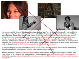 I have researched his theory of ‘The Demands of the Record label’ to a certain point for example i have used lots of
close ups of her legs, her eyes blinking, her face and her body at the beginning of the film mainly in close-ups and long
mid-shot frames. One example is when she is looking straight into the camera and blinking and smiling right into the
camera from a high-angle and that’s all you can see therefore its creating a bond between the audience and the artist.
Another example is showing her legs which becomes a bit of a motif (another demand of the record label) in the
beginning and throughout, which is very flirty especially for the male audience and she’s not showing off too much which
is keeping that professional connection and bond between the audience and herself again. All of the shots at the beginning
really let the audience in on the Artist character as they feel like they know her already.

In almost all shots of the video she is looking directly into the camera and singing into it, almost as if she is singing too
the audience making it feel much more personal to the audience at home watching.

Another example of a good bond between audience and the artist is when in the middle of the song the lyrics say ‘baby
come and get up on it show me that you really want it’ i use quick shots of her dancing and laughing and being really
bubbly, this makes the audience laugh and the enjoy it more as they feel like they know more of her personality, creating a
strong bond.
 