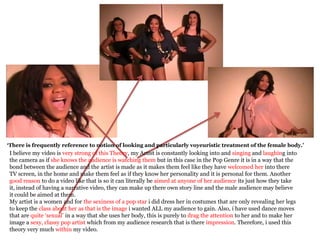 ‘There is frequently reference to notion of looking and particularly voyeuristic treatment of the female body.’
I believe my video is very strong of this Theory, my Artist is constantly looking into and singing and laughing into
the camera as if she knows the audience is watching them but in this case in the Pop Genre it is in a way that the
bond between the audience and the artist is made as it makes them feel like they have welcomed her into there
TV screen, in the home and make them feel as if they know her personality and it is personal for them. Another
good reason to do a video like that is so it can literally be aimed at anyone of her audience its just how they take
it, instead of having a narrative video, they can make up there own story line and the male audience may believe
it could be aimed at them.
My artist is a women and for the sexiness of a pop star i did dress her in costumes that are only revealing her legs
to keep the class about her as that is the image i wanted ALL my audience to gain. Also, i have used dance moves
that are quite ‘sexual’ in a way that she uses her body, this is purely to drag the attention to her and to make her
image a sexy, classy pop artist which from my audience research that is there impression. Therefore, i used this
theory very much within my video.
 