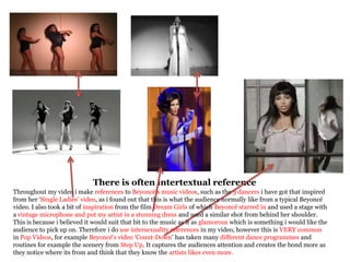 There is often intertextual reference
Throughout my video i make references to Beyoncé’s music videos, such as the 3 dancers i have got that inspired
from her ‘Single Ladies’ video, as i found out that this is what the audience normally like from a typical Beyoncé
video. I also took a bit of inspiration from the film Dream Girls of which Beyoncé starred in and used a stage with
a vintage microphone and put my artist in a stunning dress and used a similar shot from behind her shoulder.
This is because i believed it would suit that bit to the music as it as glamorous which is something i would like the
audience to pick up on. Therefore i do use intersexuality references in my video, however this is VERY common
in Pop Videos, for example Beyoncé's video ‘Count-Down’ has taken many different dance programmes and
routines for example the scenery from Step Up. It captures the audiences attention and creates the bond more as
they notice where its from and think that they know the artists likes even more.
 