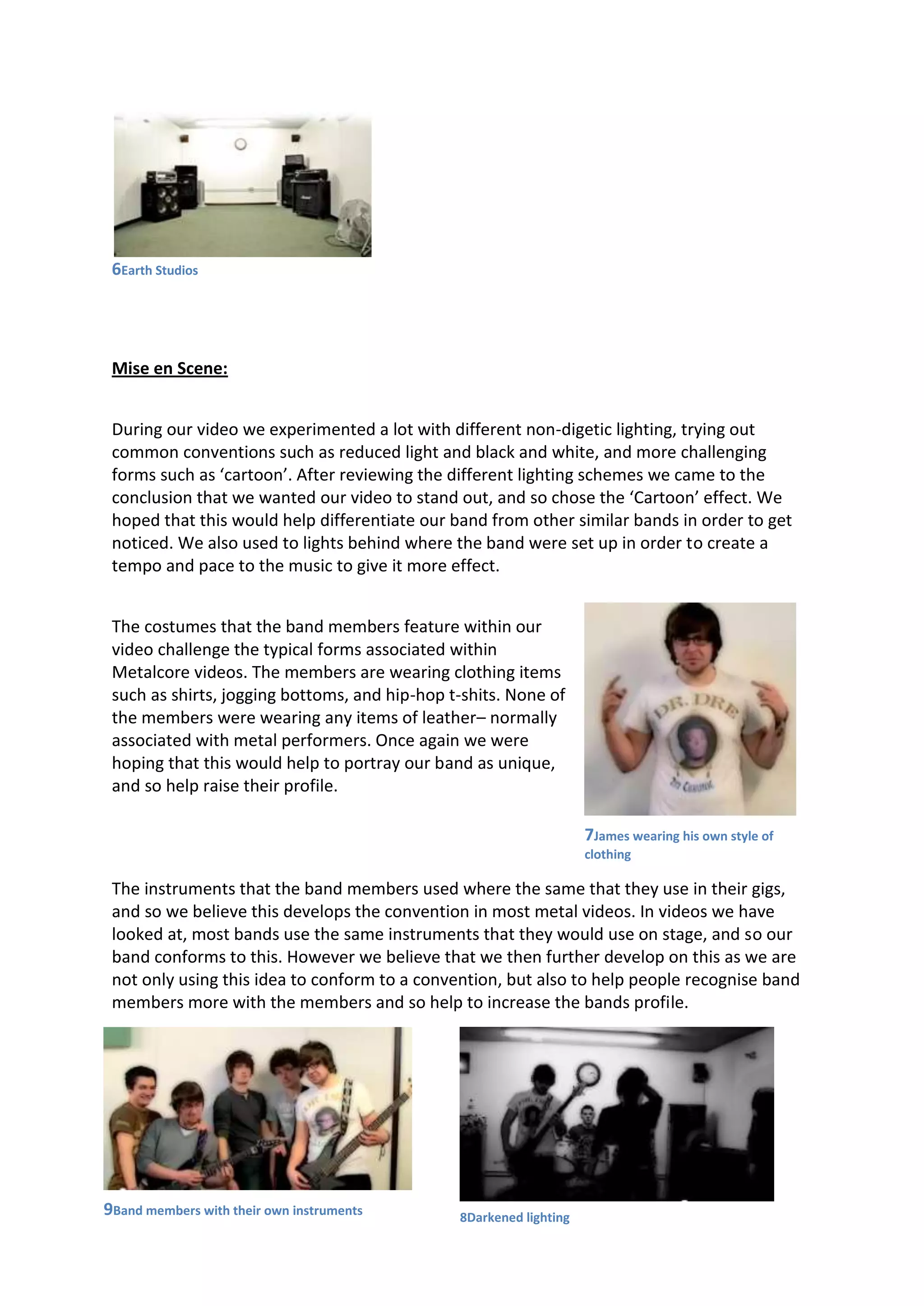 6Earth Studios
Mise en Scene:
During our video we experimented a lot with different non-digetic lighting, trying out
common conventions such as reduced light and black and white, and more challenging
forms such as ‘cartoon’. After reviewing the different lighting schemes we came to the
conclusion that we wanted our video to stand out, and so chose the ‘Cartoon’ effect. We
hoped that this would help differentiate our band from other similar bands in order to get
noticed. We also used to lights behind where the band were set up in order to create a
tempo and pace to the music to give it more effect.
The costumes that the band members feature within our
video challenge the typical forms associated within
Metalcore videos. The members are wearing clothing items
such as shirts, jogging bottoms, and hip-hop t-shits. None of
the members were wearing any items of leather– normally
associated with metal performers. Once again we were
hoping that this would help to portray our band as unique,
and so help raise their profile.
The instruments that the band members used where the same that they use in their gigs,
and so we believe this develops the convention in most metal videos. In videos we have
looked at, most bands use the same instruments that they would use on stage, and so our
band conforms to this. However we believe that we then further develop on this as we are
not only using this idea to conform to a convention, but also to help people recognise band
members more with the members and so help to increase the bands profile.
9Band members with their own instruments 8Darkened lighting
7James wearing his own style of
clothing
 