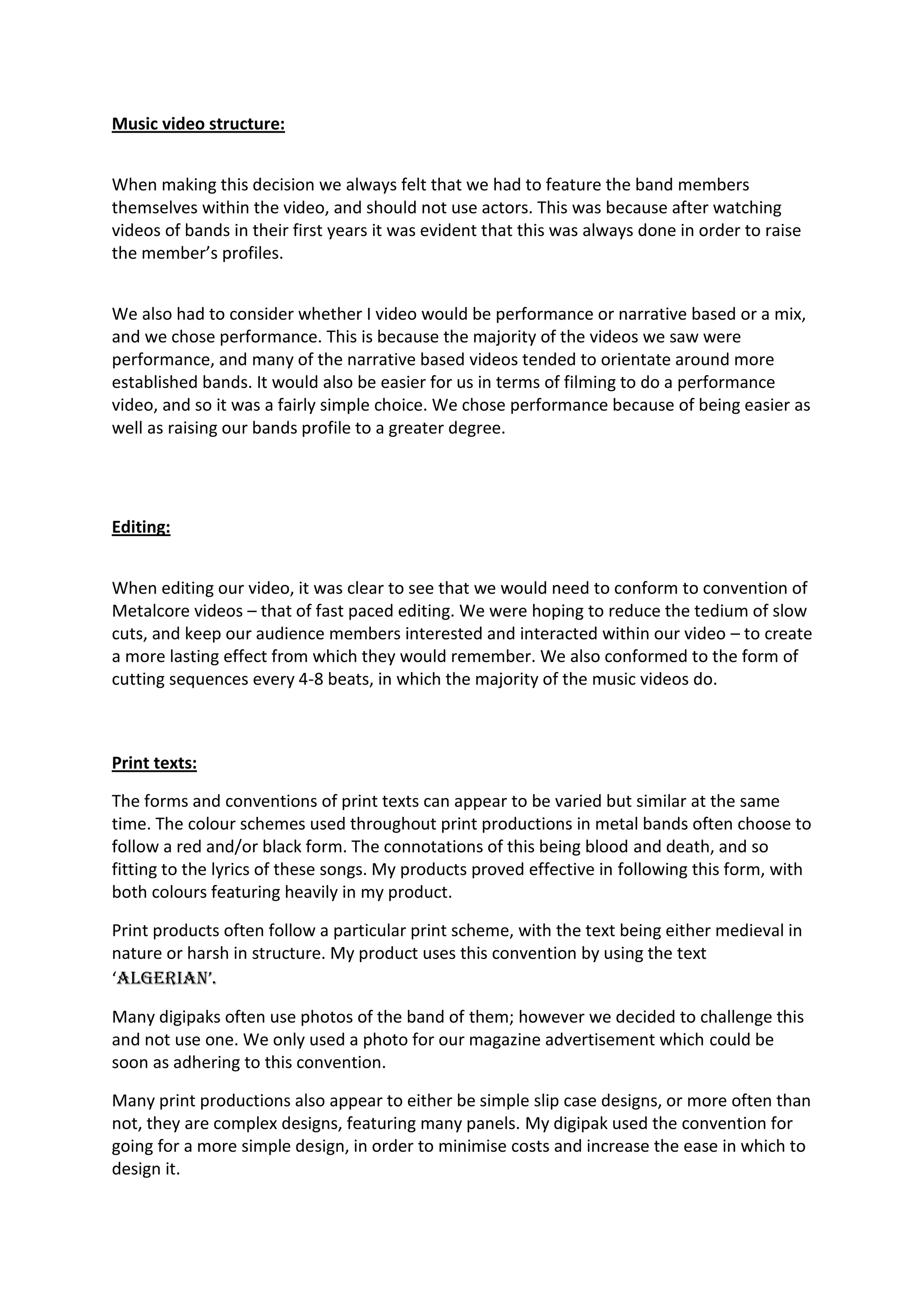 Music video structure:
When making this decision we always felt that we had to feature the band members
themselves within the video, and should not use actors. This was because after watching
videos of bands in their first years it was evident that this was always done in order to raise
the member’s profiles.
We also had to consider whether I video would be performance or narrative based or a mix,
and we chose performance. This is because the majority of the videos we saw were
performance, and many of the narrative based videos tended to orientate around more
established bands. It would also be easier for us in terms of filming to do a performance
video, and so it was a fairly simple choice. We chose performance because of being easier as
well as raising our bands profile to a greater degree.
Editing:
When editing our video, it was clear to see that we would need to conform to convention of
Metalcore videos – that of fast paced editing. We were hoping to reduce the tedium of slow
cuts, and keep our audience members interested and interacted within our video – to create
a more lasting effect from which they would remember. We also conformed to the form of
cutting sequences every 4-8 beats, in which the majority of the music videos do.
Print texts:
The forms and conventions of print texts can appear to be varied but similar at the same
time. The colour schemes used throughout print productions in metal bands often choose to
follow a red and/or black form. The connotations of this being blood and death, and so
fitting to the lyrics of these songs. My products proved effective in following this form, with
both colours featuring heavily in my product.
Print products often follow a particular print scheme, with the text being either medieval in
nature or harsh in structure. My product uses this convention by using the text
‘AlgeriAn’.
Many digipaks often use photos of the band of them; however we decided to challenge this
and not use one. We only used a photo for our magazine advertisement which could be
soon as adhering to this convention.
Many print productions also appear to either be simple slip case designs, or more often than
not, they are complex designs, featuring many panels. My digipak used the convention for
going for a more simple design, in order to minimise costs and increase the ease in which to
design it.
 