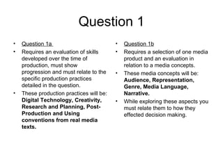 Question 1
•   Question 1a                           •   Question 1b
•   Requires an evaluation of skills      •   Requires a selection of one media
    developed over the time of                product and an evaluation in
    production, must show                     relation to a media concepts.
    progression and must relate to the    •   These media concepts will be:
    specific production practices             Audience, Representation,
    detailed in the question.                 Genre, Media Language,
•   These production practices will be:       Narrative.
    Digital Technology, Creativity,       •   While exploring these aspects you
    Research and Planning, Post-              must relate them to how they
    Production and Using                      effected decision making.
    conventions from real media
    texts.
 