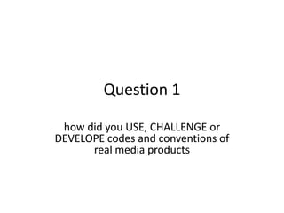 Question 1

 how did you USE, CHALLENGE or
DEVELOPE codes and conventions of
      real media products
 