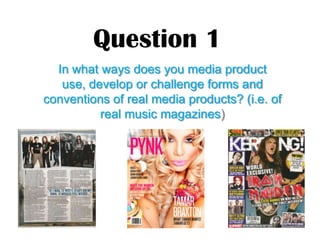 Question 1
  In what ways does you media product
   use, develop or challenge forms and
conventions of real media products? (i.e. of
          real music magazines)
 