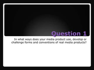 Question 1
  In what ways does your media product use, develop or
challenge forms and conventions of real media products?
 