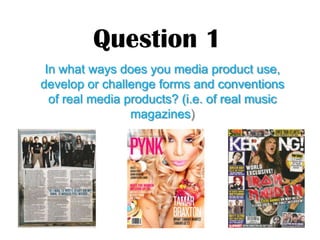 Question 1
 In what ways does you media product use,
develop or challenge forms and conventions
  of real media products? (i.e. of real music
                 magazines)
 