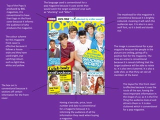 The language used is conventional for a
    Top of the Pops is         pop magazine because it uses words that
    produced by BBC            would catch the target audience’s eye such
    magazines, it is           as “shocking” and “killer”.
    conventional to have                                                            The masthead for this magazine is
    their logo on the front                                                         conventional because it is brightly
    cover because it informs                                                        coloured, meaning it will catch the
    the audience of who                                                             audiences eye. It is also in a sans
    produces the magazine.                                                          serif font, so it is bold and stands
                                                                                    out.

   The colour scheme
   for this magazine
   front cover is
   effective because it                                                          The image is conventional for a pop
   follows a house                                                               magazine because the people in the
   style and they have                                                           picture are smiling, giving off a
   used bright, eye                                                              positive feel for the magazine. The
   catching colours                                                              mise-en-scene is conventional
   such as light blue,                                                           because it is casual clothing that the
   white and yellow.                                                             target audience will be able to relate
                                                                                 to. It is also very cluttered. It is also a
                                                                                 wide shot, so that they can see all
                                                                                 members of the band.


The box out is                                                                            The layout for this front cover
conventional because it                                                                   is effective because it uses the
sections off certain                                                                      route of the eye, having the
information for the front                                                                 most important information in
cover.                                                                                    the shape of a Z, as it is the first
                                                                                          thing the audience look at and
                                             Having a barcode, price, issue               attracts them in. It is also
                                             number and date is conventional              cluttered which is conventional
                                             for a magazine because it is                 for a pop magazine.
                                             informing the audience of all the
                                             information they need when buying
                                             a magazine.
 