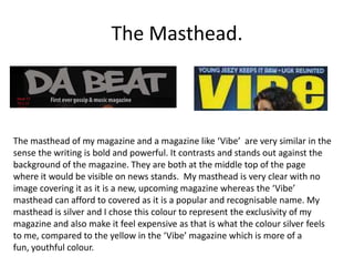 The Masthead.



The masthead of my magazine and a magazine like ‘Vibe’ are very similar in the
sense the writing is bold and powerful. It contrasts and stands out against the
background of the magazine. They are both at the middle top of the page
where it would be visible on news stands. My masthead is very clear with no
image covering it as it is a new, upcoming magazine whereas the ‘Vibe’
masthead can afford to covered as it is a popular and recognisable name. My
masthead is silver and I chose this colour to represent the exclusivity of my
magazine and also make it feel expensive as that is what the colour silver feels
to me, compared to the yellow in the ‘Vibe’ magazine which is more of a
fun, youthful colour.
 