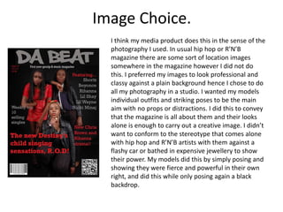 Image Choice.
  I think my media product does this in the sense of the
  photography I used. In usual hip hop or R’N’B
  magazine there are some sort of location images
  somewhere in the magazine however I did not do
  this. I preferred my images to look professional and
  classy against a plain background hence I chose to do
  all my photography in a studio. I wanted my models
  individual outfits and striking poses to be the main
  aim with no props or distractions. I did this to convey
  that the magazine is all about them and their looks
  alone is enough to carry out a creative image. I didn’t
  want to conform to the stereotype that comes alone
  with hip hop and R’N’B artists with them against a
  flashy car or bathed in expensive jewellery to show
  their power. My models did this by simply posing and
  showing they were fierce and powerful in their own
  right, and did this while only posing again a black
  backdrop.
 