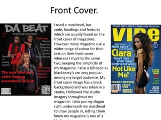 Front Cover.
 I used a masthead, bar
 code, headings and features
 which are usually found on the
 front cover of magazines.
 However many magazine use a
 wider range of colour for their
 text on their front cover
 whereas I stuck to the same
 two, keeping the simplicity of
 my magazine. I also a QR code as
 blackberry’s are very popular
 among my target audience. My
 front cover image has a black
 background and was taken in a
 studio, I followed the studio
 imagery throughout my
 magazine. I also put my slogan
 right underneath my masthead
 to draw people in, letting them
 know my magazine is one of a
 