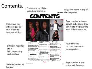 Contents.              Contents at up of the
                                               Magazine name at top of
                       page, bold and clear.
                                               the magazine.


                                                Page number in image
  Pictures of the                               as well as below so they
  different people                              can relate the picture to
  that are in my                                each different feature.
  features section.



                                                Four different
  Different headings                            sections that are in
  are in                                        my magazine.
  bold, separating
  each section.


                                                Page number at the
  Website located at                            bottom of the page.
  bottom.
 