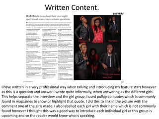 Written Content.




I have written in a very professional way when talking and introducing my feature start however
as this is a question and answer I wrote quite informally, when answering as the different girls.
This helps separate the interview and the girl group. I used pull/grab quotes which is commonly
found in magazines to show or highlight that quote. I did this to link in the picture with the
comment one of the girls made. I also labelled each girl with their name which is not commonly
found however I thought this was a good way to introduce each individual girl as this group is
upcoming and so the reader would know who is speaking.
 
