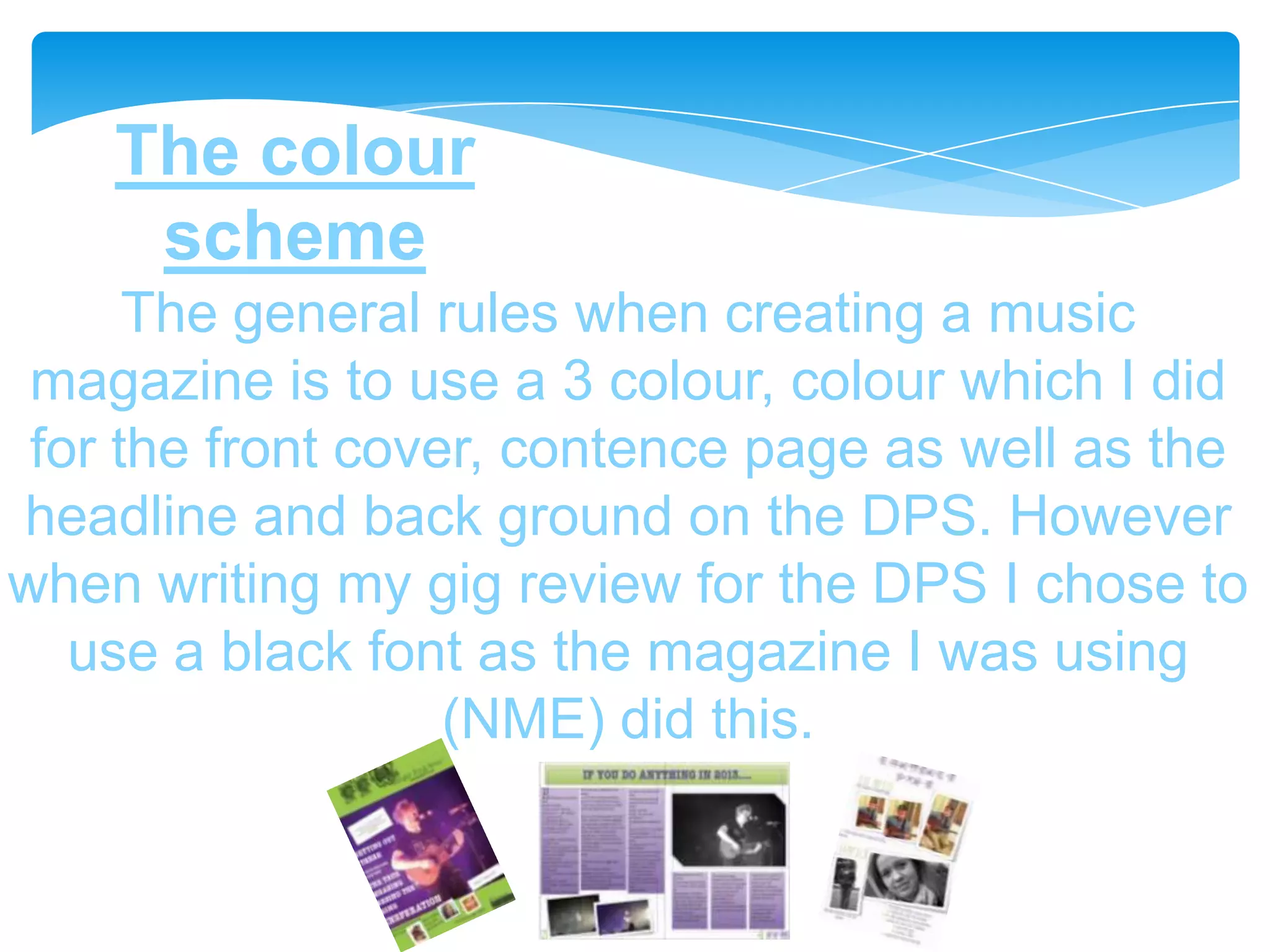 The colour
     scheme
      The general rules when creating a music
 magazine is to use a 3 colour, colour which I did
 for the front cover, contence page as well as the
headline and back ground on the DPS. However
when writing my gig review for the DPS I chose to
   use a black font as the magazine I was using
                   (NME) did this.
 