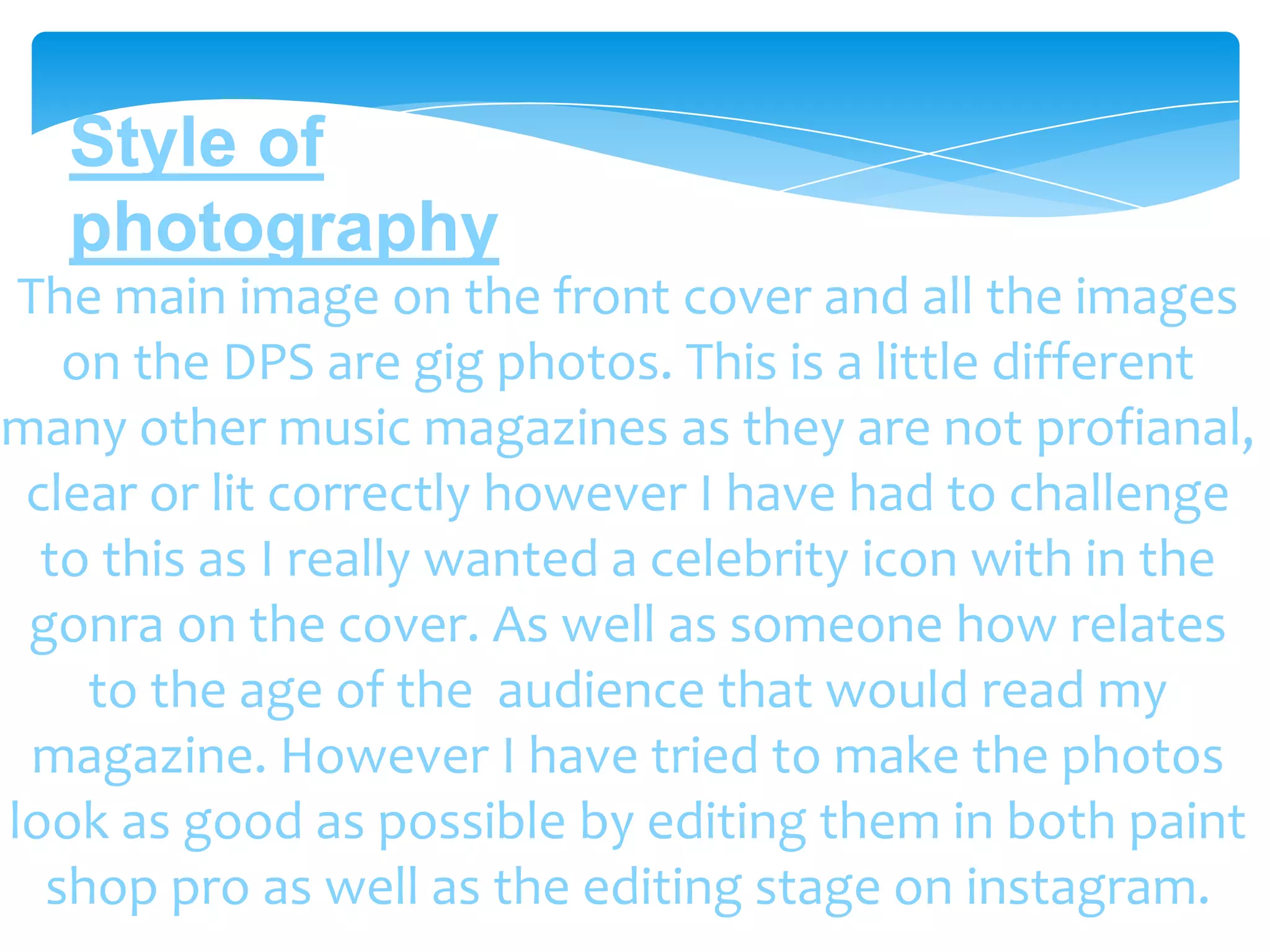 Style of
   photography
 The main image on the front cover and all the images
   on the DPS are gig photos. This is a little different
many other music magazines as they are not profianal,
 clear or lit correctly however I have had to challenge
  to this as I really wanted a celebrity icon with in the
 gonra on the cover. As well as someone how relates
    to the age of the audience that would read my
  magazine. However I have tried to make the photos
look as good as possible by editing them in both paint
  shop pro as well as the editing stage on instagram.
 