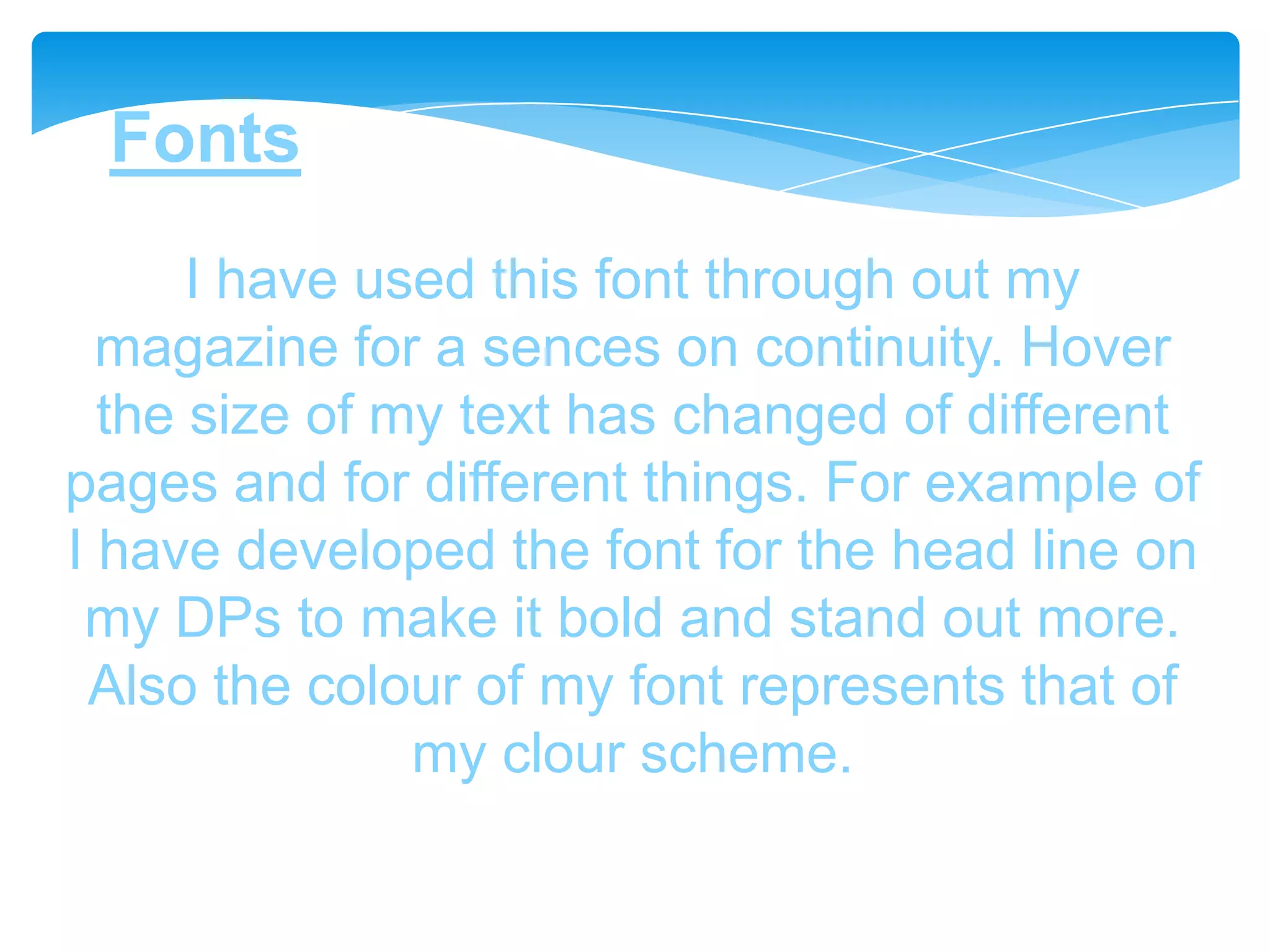 Fonts
      I have used this font through out my
  magazine for a sences on continuity. Hover
  the size of my text has changed of different
pages and for different things. For example of
I have developed the font for the head line on
 my DPs to make it bold and stand out more.
 Also the colour of my font represents that of
               my clour scheme.
 