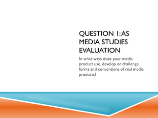 QUESTION 1: AS
MEDIA STUDIES
EVALUATION
In what ways does your media
product use, develop or challenge
forms and conventions of real media
products?
 