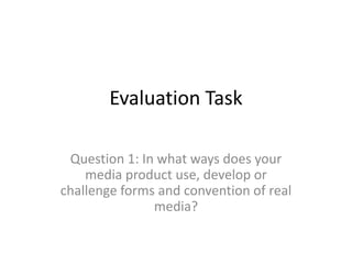 Evaluation Task

 Question 1: In what ways does your
    media product use, develop or
challenge forms and convention of real
               media?
 