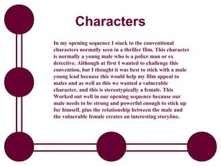 Characters
In my opening sequence I stuck to the conventional
characters normally seen in a thriller film. This character
is normally a young male who is a police man or ex
detective. Although at first I wanted to challenge this
convention, but I thought it was best to stick with a male
young lead because this would help my film appeal to
males and as well as this we wanted a vulnerable
character, and this is stereotypically a female. This
Worked out well in our opening sequence because our
male needs to be strong and powerful enough to stick up
for himself, plus the relationship between the male and
the vulnerable female creates an interesting storyline.
 