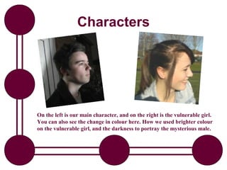 Characters




On the left is our main character, and on the right is the vulnerable girl.
You can also see the change in colour here. How we used brighter colour
on the vulnerable girl, and the darkness to portray the mysterious male.
 