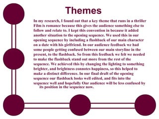 Themes
In my research, I found out that a key theme that runs in a thriller
Film is romance because this gives the audience something else to
follow and relate to. I kept this convention in because it added
another situation to the opening sequence. We used this in our
opening sequence by including a flashback of our main character
on a date with his girlfriend. In our audience feedback we had
some people getting confused between our main storyline in the
present, to the flashback. So from this feedback we felt we needed
to make the flashback stand out more from the rest of the
sequence. We achieved this by changing the lighting to something
brighter, and brightness connotes happiness, so this helped to
make a distinct difference. In our final draft of the opening
sequence our flashback looks well edited, and fits into the
sequence well and hopefully Our audience will be less confused by
    its position in the sequence now.
 
