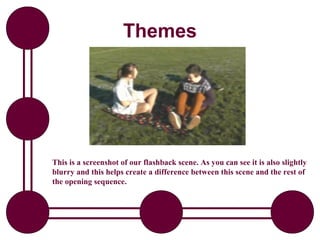 Themes




This is a screenshot of our flashback scene. As you can see it is also slightly
blurry and this helps create a difference between this scene and the rest of
the opening sequence.
 