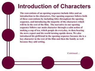 Introduction of Characters
The conventions of an opening sequence include titles and an
introduction to the characters. Our opening sequence follows both
of these conventions by including titles throughout the opening
sequence, and introducing the majority of the characters which
will be in the rest of the film. The narrative in our opening
sequence follows our main character through a calm action of
making a cup of tea, which people do everyday, to then hearing
the news report and his world turning upside down. We also
introduced his girlfriend in the opening sequence because she is a
key character in the rest of the film and then the family as well
because they add setting.



                                              Continued…
 