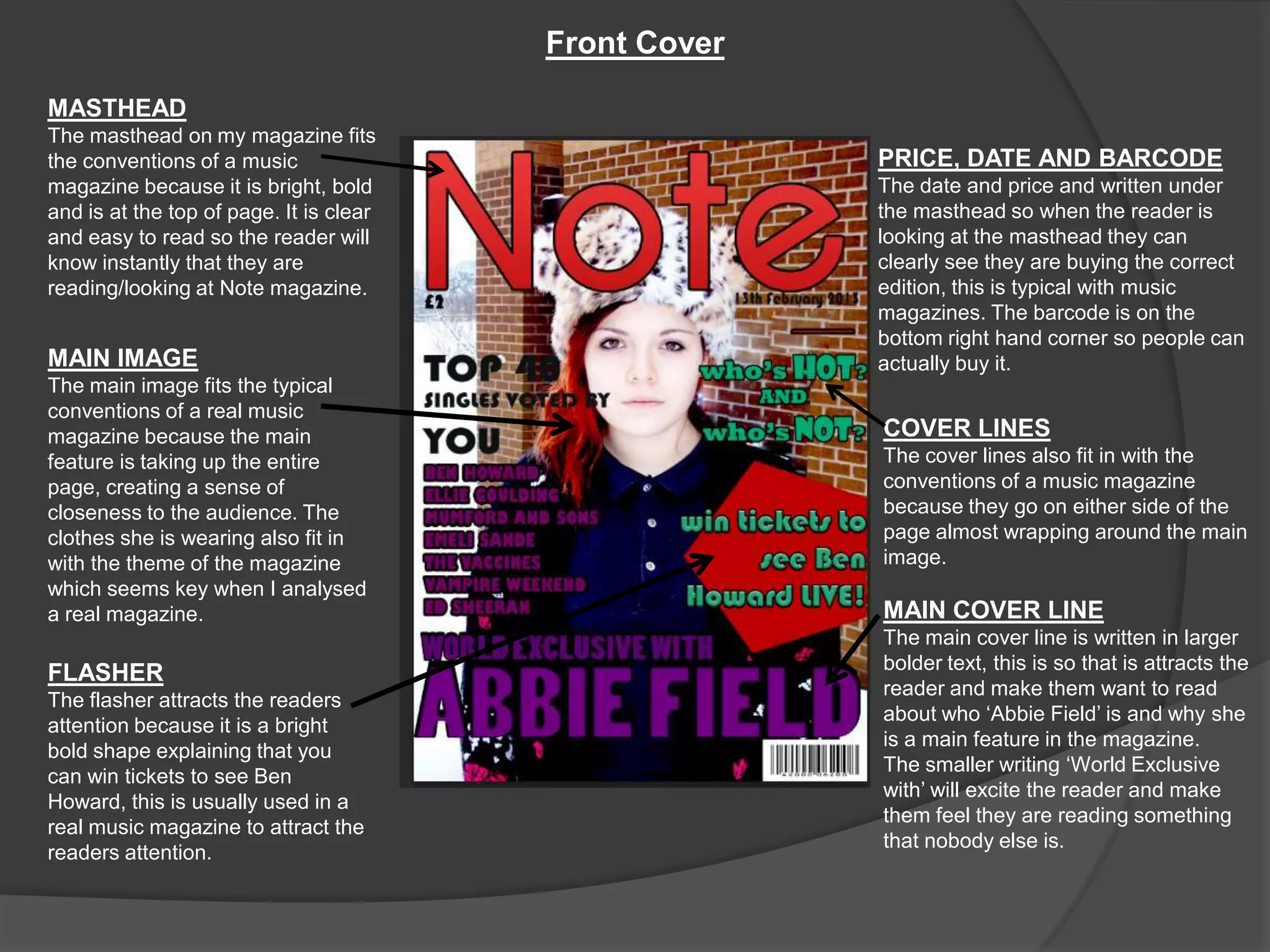 Front Cover
MASTHEAD
The masthead on my magazine fits
the conventions of a music                             PRICE, DATE AND BARCODE
magazine because it is bright, bold                    The date and price and written under
and is at the top of page. It is clear                 the masthead so when the reader is
and easy to read so the reader will                    looking at the masthead they can
know instantly that they are                           clearly see they are buying the correct
reading/looking at Note magazine.                      edition, this is typical with music
                                                       magazines. The barcode is on the
                                                       bottom right hand corner so people can
MAIN IMAGE                                             actually buy it.
The main image fits the typical
conventions of a real music
magazine because the main                              COVER LINES
feature is taking up the entire                        The cover lines also fit in with the
page, creating a sense of                              conventions of a music magazine
closeness to the audience. The                         because they go on either side of the
clothes she is wearing also fit in                     page almost wrapping around the main
with the theme of the magazine                         image.
which seems key when I analysed
a real magazine.                                       MAIN COVER LINE
                                                       The main cover line is written in larger
                                                       bolder text, this is so that is attracts the
FLASHER
                                                       reader and make them want to read
The flasher attracts the readers
                                                       about who ‘Abbie Field’ is and why she
attention because it is a bright
                                                       is a main feature in the magazine.
bold shape explaining that you
                                                       The smaller writing ‘World Exclusive
can win tickets to see Ben
                                                       with’ will excite the reader and make
Howard, this is usually used in a
                                                       them feel they are reading something
real music magazine to attract the
                                                       that nobody else is.
readers attention.
 
