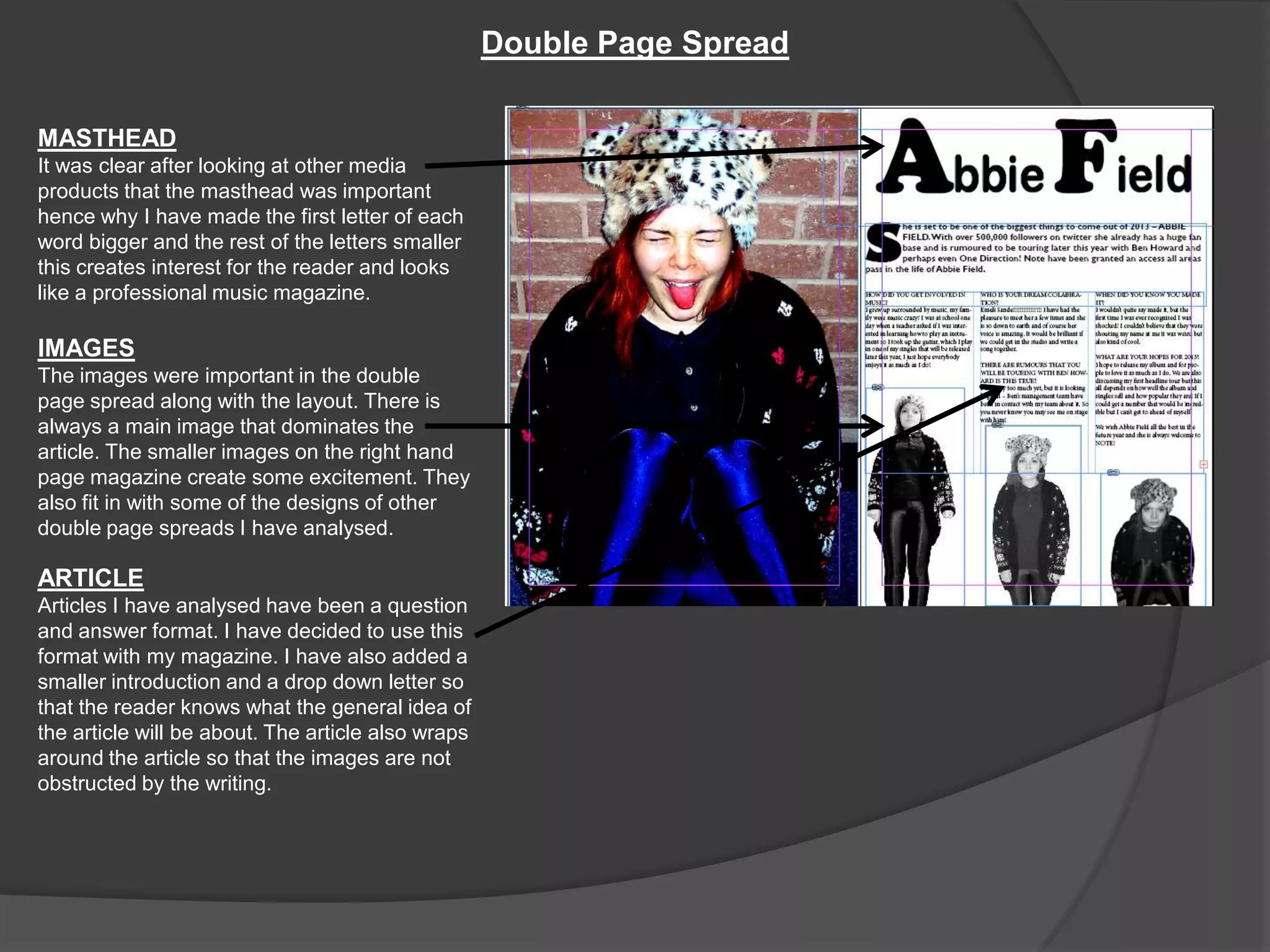 Double Page Spread

MASTHEAD
It was clear after looking at other media
products that the masthead was important
hence why I have made the first letter of each
word bigger and the rest of the letters smaller
this creates interest for the reader and looks
like a professional music magazine.

IMAGES
The images were important in the double
page spread along with the layout. There is
always a main image that dominates the
article. The smaller images on the right hand
page magazine create some excitement. They
also fit in with some of the designs of other
double page spreads I have analysed.

ARTICLE
Articles I have analysed have been a question
and answer format. I have decided to use this
format with my magazine. I have also added a
smaller introduction and a drop down letter so
that the reader knows what the general idea of
the article will be about. The article also wraps
around the article so that the images are not
obstructed by the writing.
 