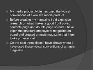    My media product Note has used the typical
    conventions of a real life media product.
   Before creating my magazine I did extensive
    research on what makes a good front cover,
    contents page and double page spread. I have
    taken the structure and style of magazine on
    board and created a music magazine that I feel
    looks professional.
   On the next three slides I have shown where I
    have used these typical conventions of a music
    magazine.
 