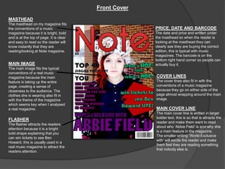 Front Cover
MASTHEAD
The masthead on my magazine fits
the conventions of a music                             PRICE, DATE AND BARCODE
magazine because it is bright, bold                    The date and price and written under
and is at the top of page. It is clear                 the masthead so when the reader is
and easy to read so the reader will                    looking at the masthead they can
know instantly that they are                           clearly see they are buying the correct
reading/looking at Note magazine.                      edition, this is typical with music
                                                       magazines. The barcode is on the
                                                       bottom right hand corner so people can
MAIN IMAGE                                             actually buy it.
The main image fits the typical
conventions of a real music
magazine because the main                              COVER LINES
feature is taking up the entire                        The cover lines also fit in with the
page, creating a sense of                              conventions of a music magazine
closeness to the audience. The                         because they go on either side of the
clothes she is wearing also fit in                     page almost wrapping around the main
with the theme of the magazine                         image.
which seems key when I analysed
a real magazine.                                       MAIN COVER LINE
                                                       The main cover line is written in larger
                                                       bolder text, this is so that is attracts the
FLASHER
                                                       reader and make them want to read
The flasher attracts the readers
                                                       about who ‘Abbie Field’ is and why she
attention because it is a bright
                                                       is a main feature in the magazine.
bold shape explaining that you
                                                       The smaller writing ‘World Exclusive
can win tickets to see Ben
                                                       with’ will excite the reader and make
Howard, this is usually used in a
                                                       them feel they are reading something
real music magazine to attract the
                                                       that nobody else is.
readers attention.
 