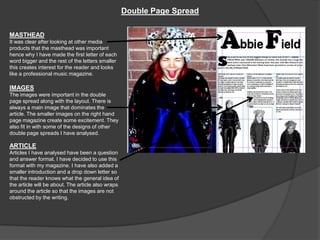 Double Page Spread

MASTHEAD
It was clear after looking at other media
products that the masthead was important
hence why I have made the first letter of each
word bigger and the rest of the letters smaller
this creates interest for the reader and looks
like a professional music magazine.

IMAGES
The images were important in the double
page spread along with the layout. There is
always a main image that dominates the
article. The smaller images on the right hand
page magazine create some excitement. They
also fit in with some of the designs of other
double page spreads I have analysed.

ARTICLE
Articles I have analysed have been a question
and answer format. I have decided to use this
format with my magazine. I have also added a
smaller introduction and a drop down letter so
that the reader knows what the general idea of
the article will be about. The article also wraps
around the article so that the images are not
obstructed by the writing.
 