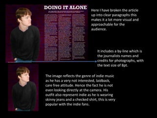 Here I have broken the article
                              up into clear paragraphs this
                              makes it a lot more visual and
                              approachable for the
                              audience.




                                  It includes a by-line which is
                                  the journalists names and
                                  credits for photographs, with
                                  the text size of 8pt.

The image reflects the genre of indie music
as he has a very not interested, laidback,
care free attitude. Hence the fact he is not
even looking directly at the camera. His
outfit also represent indie as he is wearing
skinny jeans and a checked shirt, this is very
popular with the indie fans.
 