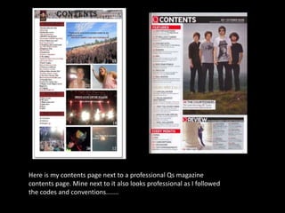 Here is my contents page next to a professional Qs magazine
contents page. Mine next to it also looks professional as I followed
the codes and conventions.......
 