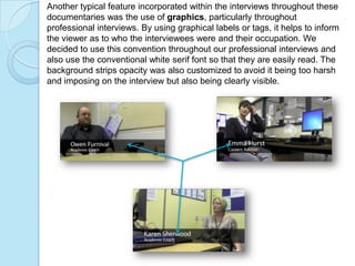 Another typical feature incorporated within the interviews throughout these
documentaries was the use of graphics, particularly throughout
professional interviews. By using graphical labels or tags, it helps to inform
the viewer as to who the interviewees were and their occupation. We
decided to use this convention throughout our professional interviews and
also use the conventional white serif font so that they are easily read. The
background strips opacity was also customized to avoid it being too harsh
and imposing on the interview but also being clearly visible.
 
