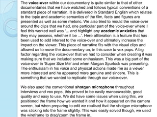The voice-over within our documentary is quite similar to that of other
documentaries that we have watched and follows typical conventions of a
standard piece of narration. It is delivered in Standard English which relates
to the topic and academic semantics of the film, facts and figures are
presented as well as some rhetoric. We also tried to mould the voice-over
around the clips that we had, one particular part of the voice-over where I
feel this worked well was ‘... and highlight any academic anxieties that
they may possess, whether it be ...’. Here alliteration is a feature that has
been used to add interest to the voice-over and ultimately increase the
impact on the viewer. This piece of narrative fits with the visual clips and
allowed us to move the documentary on, in this case to vox pops. A big
factor regarding the voice-over that we had to consider when creating it was
making sure that we included some enthusiasm. This was a big part of the
voice-over in ‘Super Size Me’ and when Morgan Spurlock was presenting.
The enthusiasm in his voice and physical actions made me as a viewer
more interested and he appeared more genuine and sincere. This is
something that we wanted to replicate through our voice-over.

We also used the conventional shotgun microphone throughout
interviews and vox pops, this proved to be easily manoeuvrable, good
quality and easy to use. We did have some issues when using this, we
positioned the frame how we wanted it and how it appeared on the camera
screen, but when preparing to edit we realised that the shotgun microphone
was sticking into the frame slightly. This was easily solved though, we used
the wireframe to drag/zoom the frame in.
 