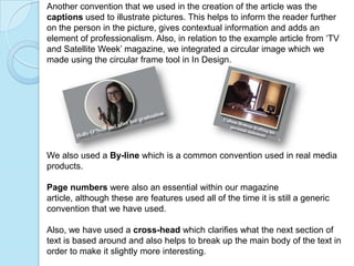Another convention that we used in the creation of the article was the
captions used to illustrate pictures. This helps to inform the reader further
on the person in the picture, gives contextual information and adds an
element of professionalism. Also, in relation to the example article from ‘TV
and Satellite Week’ magazine, we integrated a circular image which we
made using the circular frame tool in In Design.




We also used a By-line which is a common convention used in real media
products.

Page numbers were also an essential within our magazine
article, although these are features used all of the time it is still a generic
convention that we have used.

Also, we have used a cross-head which clarifies what the next section of
text is based around and also helps to break up the main body of the text in
order to make it slightly more interesting.
 