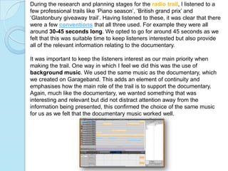 During the research and planning stages for the radio trail, I listened to a
few professional trails like ‘Piano season’, ‘British grand prix’ and
‘Glastonbury giveaway trail’. Having listened to these, it was clear that there
were a few conventions that all three used. For example they were all
around 30-45 seconds long. We opted to go for around 45 seconds as we
felt that this was suitable time to keep listeners interested but also provide
all of the relevant information relating to the documentary.

It was important to keep the listeners interest as our main priority when
making the trail. One way in which I feel we did this was the use of
background music. We used the same music as the documentary, which
we created on Garageband. This adds an element of continuity and
emphasises how the main role of the trail is to support the documentary.
Again, much like the documentary, we wanted something that was
interesting and relevant but did not distract attention away from the
information being presented, this confirmed the choice of the same music
for us as we felt that the documentary music worked well.
 
