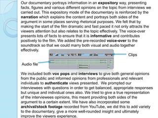 Our documentary portrays information in an expository way, presenting
facts, figures and various different opinions on the topic from interviews we
carried out. This expository mode of the documentary is reinforced by the
narration which explains the content and portrays both sides of the
argument in some places serving rhetorical purposes. We felt that by
making the start of the film dramatic and fast paced it not only attracts the
viewers attention but also relates to the topic effectively. The voice-over
presents lots of facts to ensure that it is informative and contributes
positively to the film. We added the pre-recorded voice-over to the
soundtrack so that we could marry both visual and audio together
effectively.
                                                                  Clips

Audio file

We included both vox pops and interviews to give both general opinions
from the public and informed opinions from professionals and relevant
individuals to authenticate views presented. We prompted our
interviewees with questions in order to get balanced, appropriate responses
but unique and individual ones also. We tried to give a true representation
of the interviewees opinions, this meant providing both sides of the
argument to a certain extent. We have also incorporated some
archival/stock footage recorded from YouTube, we did this to add variety
to the documentary, give a more well-rounded insight and ultimately
improve the viewers experience.
 