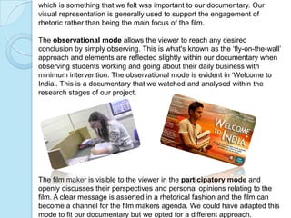 which is something that we felt was important to our documentary. Our
visual representation is generally used to support the engagement of
rhetoric rather than being the main focus of the film.

The observational mode allows the viewer to reach any desired
conclusion by simply observing. This is what's known as the ‘fly-on-the-wall’
approach and elements are reflected slightly within our documentary when
observing students working and going about their daily business with
minimum intervention. The observational mode is evident in ‘Welcome to
India’. This is a documentary that we watched and analysed within the
research stages of our project.




The film maker is visible to the viewer in the participatory mode and
openly discusses their perspectives and personal opinions relating to the
film. A clear message is asserted in a rhetorical fashion and the film can
become a channel for the film makers agenda. We could have adapted this
mode to fit our documentary but we opted for a different approach.
 