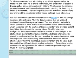 To follow conventions and add variety to our visual representation, we
made our own track out of chairs and wheels, this enabled us to capture a
tracking shot across some university folders. We also used the cameras
provided to zoom, and manually change the focus using the focus ring to
create a focus rack. This worked particularly well within our documentary
and improved the experience for the viewer making it more interesting.

We also noticed that these documentaries used sound to their advantage
in various different ways. All of the documentaries that we watched
contained relevant background music. This was reflected particularly
within ‘Welcome to India’ as the music contained Indian instrumentation
which correlated with the location of the documentary and provided a slight
insight into the culture of the country. ‘Super Size Me’ also used
background music effectively for example the use of the flute right at the
start adds an element of humour and light-heartedness. We wanted to
make the music relevant but the main objective for us was to create a piece
of background music with variety and interest that would not distract
attention away from the main focus, the documentary and the voice-over.
We created two different simple, original, ostinatos in Garageband to give
variety to the background music. Here is the final exported background
music in Final Cut Express:
 
