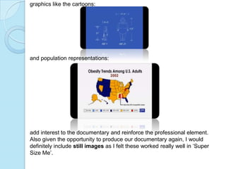graphics like the cartoons:




and population representations:




add interest to the documentary and reinforce the professional element.
Also given the opportunity to produce our documentary again, I would
definitely include still images as I felt these worked really well in ‘Super
Size Me’.
 