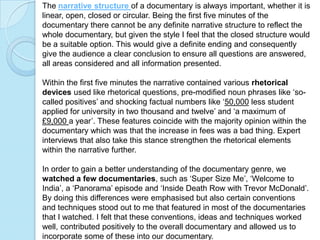 The narrative structure of a documentary is always important, whether it is
linear, open, closed or circular. Being the first five minutes of the
documentary there cannot be any definite narrative structure to reflect the
whole documentary, but given the style I feel that the closed structure would
be a suitable option. This would give a definite ending and consequently
give the audience a clear conclusion to ensure all questions are answered,
all areas considered and all information presented.

Within the first five minutes the narrative contained various rhetorical
devices used like rhetorical questions, pre-modified noun phrases like ‘so-
called positives’ and shocking factual numbers like ‘50,000 less student
applied for university in two thousand and twelve’ and ‘a maximum of
£9,000 a year’. These features coincide with the majority opinion within the
documentary which was that the increase in fees was a bad thing. Expert
interviews that also take this stance strengthen the rhetorical elements
within the narrative further.

In order to gain a better understanding of the documentary genre, we
watched a few documentaries, such as ‘Super Size Me’, ‘Welcome to
India’, a ‘Panorama’ episode and ‘Inside Death Row with Trevor McDonald’.
By doing this differences were emphasised but also certain conventions
and techniques stood out to me that featured in most of the documentaries
that I watched. I felt that these conventions, ideas and techniques worked
well, contributed positively to the overall documentary and allowed us to
incorporate some of these into our documentary.
 