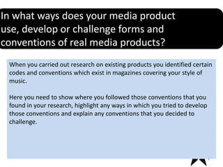In what ways does your media product
use, develop or challenge forms and
conventions of real media products?
 When you carried out research on existing products you identified certain
 codes and conventions which exist in magazines covering your style of
 music.

 Here you need to show where you followed those conventions that you
 found in your research, highlight any ways in which you tried to develop
 those conventions and explain any conventions that you decided to
 challenge.




                                                                            4
 