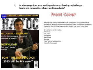 1.   In what ways does your media product use, develop or challenge
     forms and conventions of real media products?




                             My magazine mainly conforms to usual conventions of real magazines. I
                             decided this would be better than challenging them as they work for a lot of
                             magazines and to change it would be a risk and may result in low sales.

                             Conventions I conformed to:
                             Masthead
                             Sell- lines
                             Pull Quotes
                             Main image
                             Barcode
                             “Win” icon to pull people in
                             A specific house style
 